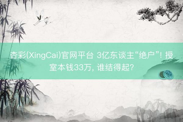 杏彩(XingCai)官网平台 3亿东谈主“绝户”! 授室本钱33万， 谁结得起?