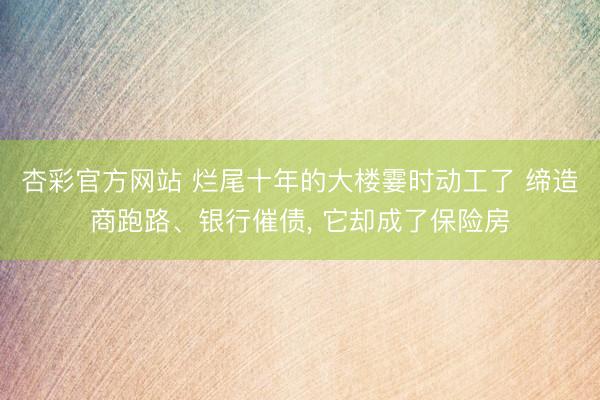杏彩官方网站 烂尾十年的大楼霎时动工了 缔造商跑路、银行催债， 它却成了保险房