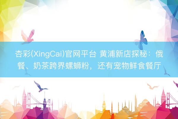杏彩(XingCai)官网平台 黄浦新店探秘：俄餐、奶茶跨界螺蛳粉，还有宠物鲜食餐厅