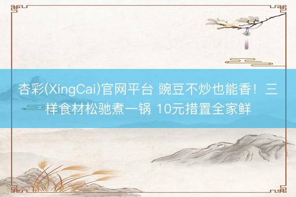 杏彩(XingCai)官网平台 豌豆不炒也能香！三样食材松驰煮一锅 10元措置全家鲜
