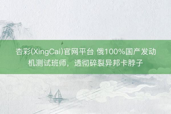 杏彩(XingCai)官网平台 俄100%国产发动机测试班师，透彻碎裂异邦卡脖子