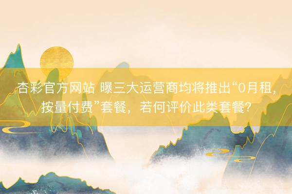 杏彩官方网站 曝三大运营商均将推出“0月租，按量付费”套餐，若何评价此类套餐？