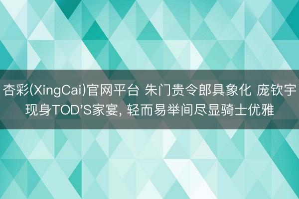 杏彩(XingCai)官网平台 朱门贵令郎具象化 庞钦宇现身TOD'S家宴， 轻而易举间尽显骑士优雅