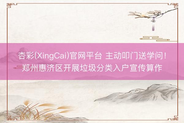 杏彩(XingCai)官网平台 主动叩门送学问！郑州惠济区开展垃圾分类入户宣传算作