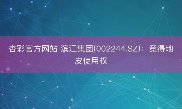 杏彩官方网站 滨江集团(002244.SZ)：竞得地皮使用权