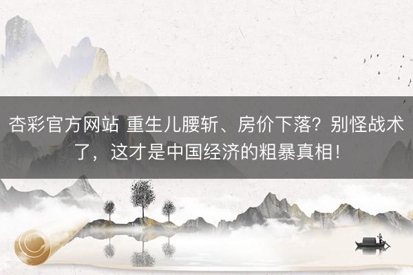 杏彩官方网站 重生儿腰斩、房价下落？别怪战术了，这才是中国经济的粗暴真相！