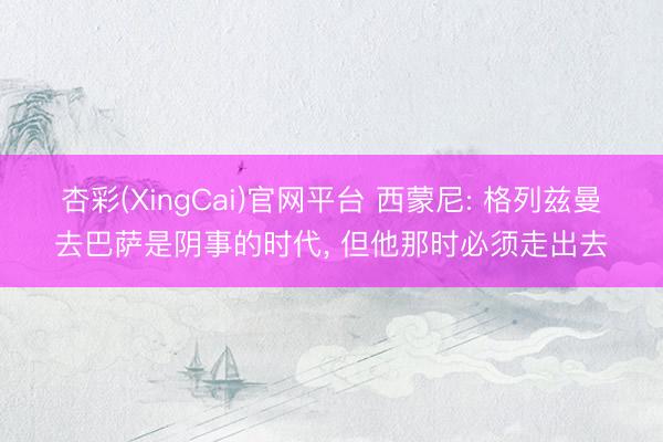 杏彩(XingCai)官网平台 西蒙尼: 格列兹曼去巴萨是阴事的时代， 但他那时必须走出去