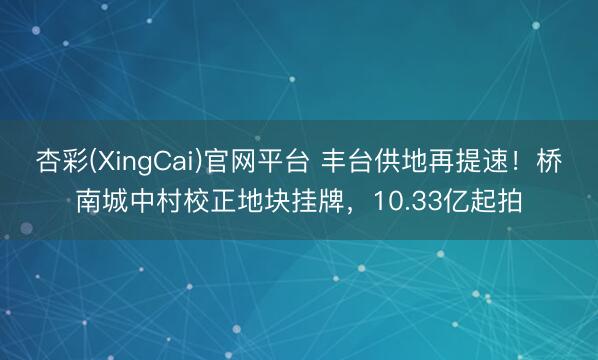 杏彩(XingCai)官网平台 丰台供地再提速！桥南城中村校正地块挂牌，10.33亿起拍