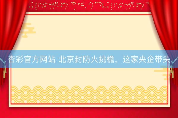 杏彩官方网站 北京封防火挑檐，这家央企带头