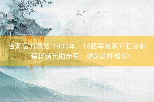 杏彩官方网站 1933年，19路军被蒋介石会剿，蔡廷锴乞助赤军：请彭德怀帮我！