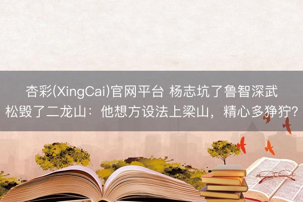 杏彩(XingCai)官网平台 杨志坑了鲁智深武松毁了二龙山：他想方设法上梁山，精心多狰狞？