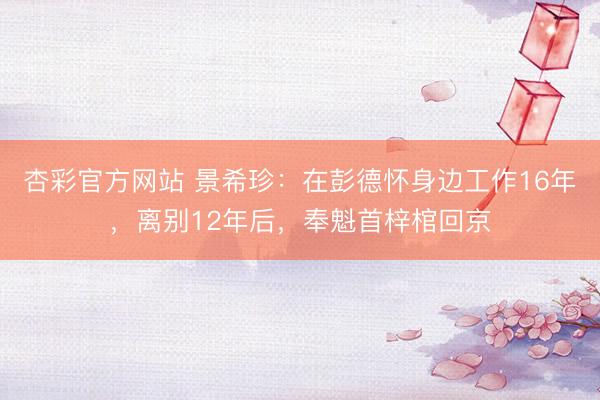 杏彩官方网站 景希珍:在彭德怀身边工作16年,离别12年后,奉魁首梓棺回京