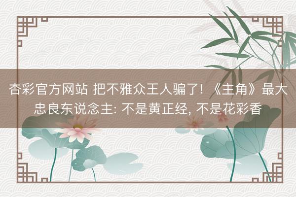 杏彩官方网站 把不雅众王人骗了! 《主角》最大忠良东说念主: 不是黄正经， 不是花彩香