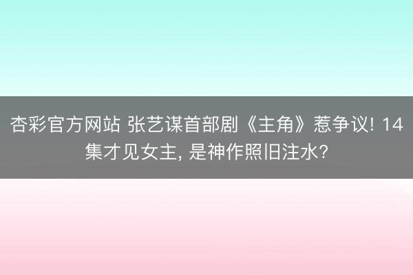 杏彩官方网站 张艺谋首部剧《主角》惹争议! 14集才见女主， 是神作照旧注水?
