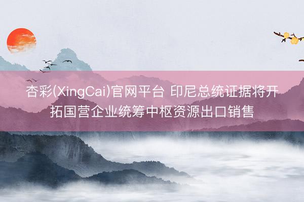 杏彩(XingCai)官网平台 印尼总统证据将开拓国营企业统筹中枢资源出口销售