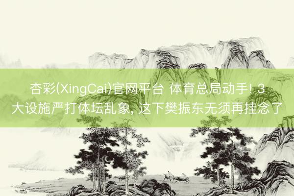 杏彩(XingCai)官网平台 体育总局动手! 3大设施严打体坛乱象， 这下樊振东无须再挂念了