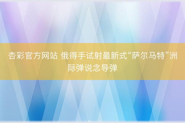 杏彩官方网站 俄得手试射最新式“萨尔马特”洲际弹说念导弹
