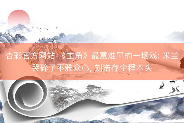 杏彩官方网站 《主角》最意难平的一场戏: 米兰哭碎了不雅众心， 刘浩存全程木头