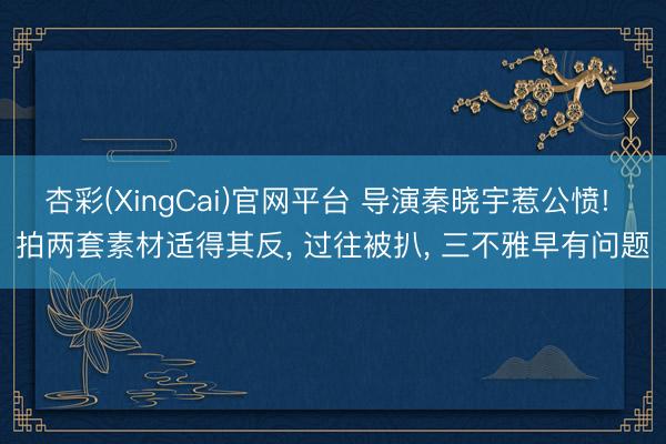 杏彩(XingCai)官网平台 导演秦晓宇惹公愤! 拍两套素材适得其反， 过往被扒， 三不雅早有问题