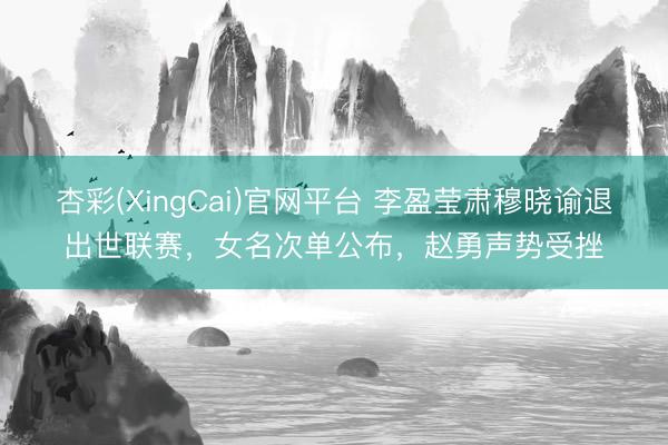 杏彩(XingCai)官网平台 李盈莹肃穆晓谕退出世联赛，女名次单公布，赵勇声势受挫
