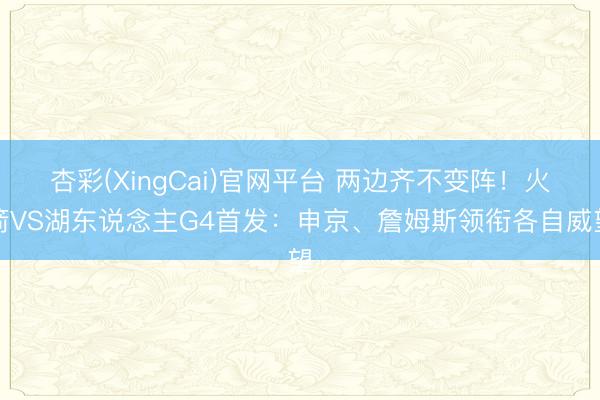 杏彩(XingCai)官网平台 两边齐不变阵！火箭VS湖东说念主G4首发：申京、詹姆斯领衔各自威望