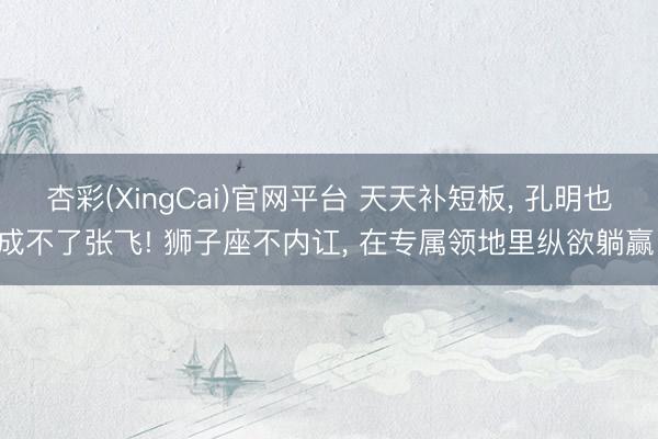 杏彩(XingCai)官网平台 天天补短板， 孔明也成不了张飞! 狮子座不内讧， 在专属领地里纵欲躺赢!