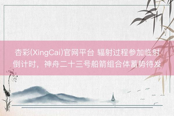 杏彩(XingCai)官网平台 辐射过程参加临射倒计时，神舟二十三号船箭组合体蓄势待发