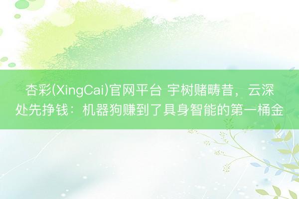 杏彩(XingCai)官网平台 宇树赌畴昔，云深处先挣钱：机器狗赚到了具身智能的第一桶金