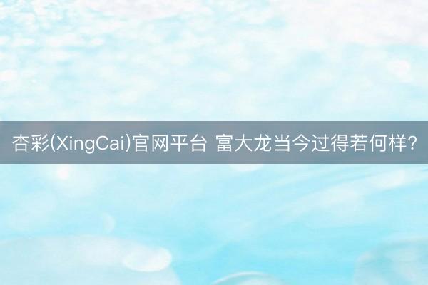 杏彩(XingCai)官网平台 富大龙当今过得若何样?