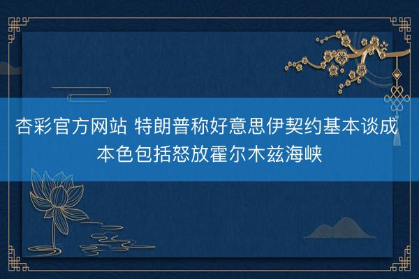 杏彩官方网站 特朗普称好意思伊契约基本谈成 本色包括怒放霍尔木兹海峡