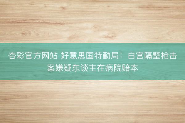 杏彩官方网站 好意思国特勤局:白宫隔壁枪击案嫌疑东谈主在病院赔本