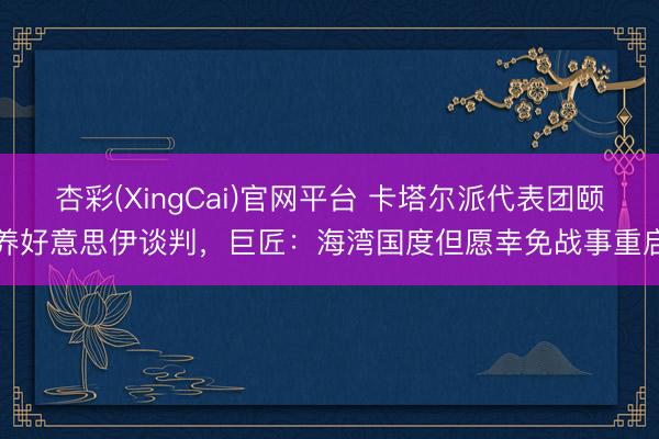 杏彩(XingCai)官网平台 卡塔尔派代表团颐养好意思伊谈判,巨匠:海湾国度但愿幸免战事重启