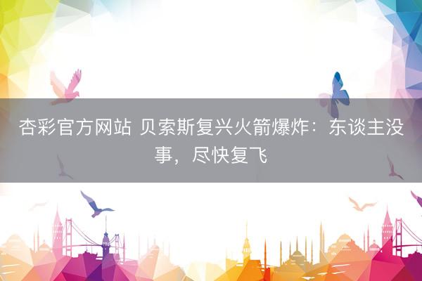 杏彩官方网站 贝索斯复兴火箭爆炸：东谈主没事，尽快复飞