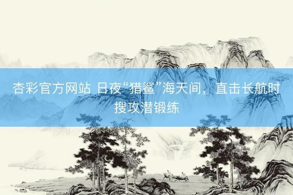 杏彩官方网站 日夜“猎鲨”海天间，直击长航时搜攻潜锻练