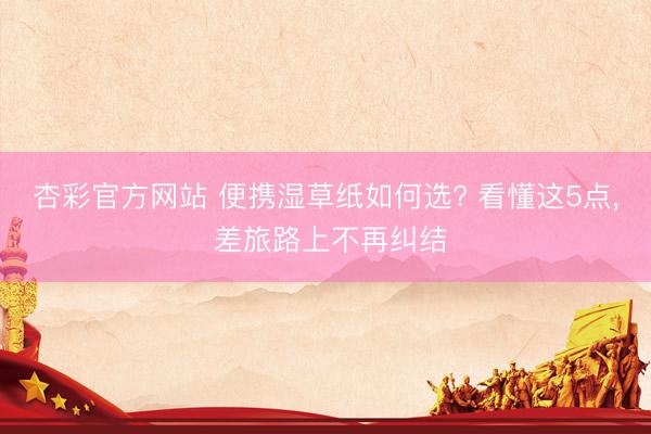 杏彩官方网站 便携湿草纸如何选? 看懂这5点， 差旅路上不再纠结