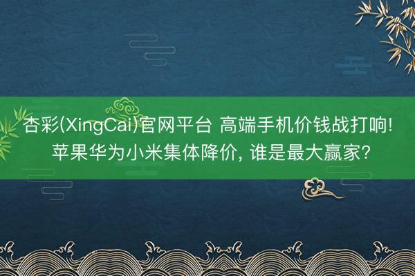 杏彩(XingCai)官网平台 高端手机价钱战打响! 苹果华为小米集体降价， 谁是最大赢家?