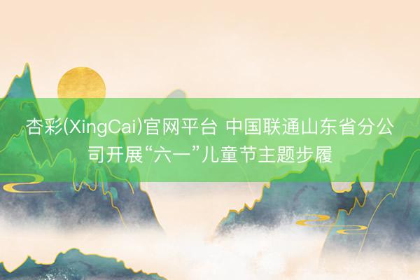 杏彩(XingCai)官网平台 中国联通山东省分公司开展“六一”儿童节主题步履