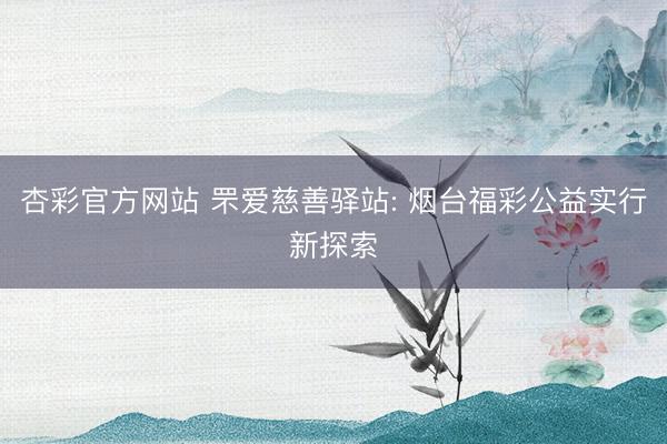 杏彩官方网站 罘爱慈善驿站: 烟台福彩公益实行新探索