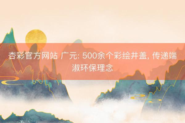 杏彩官方网站 广元: 500余个彩绘井盖， 传递端淑环保理念