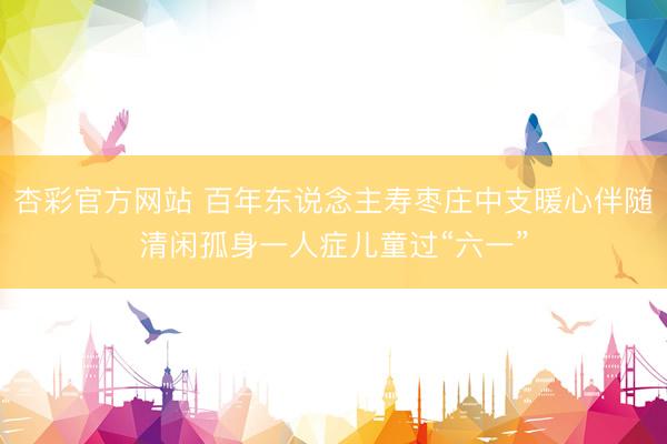 杏彩官方网站 百年东说念主寿枣庄中支暖心伴随清闲孤身一人症儿童过“六一”