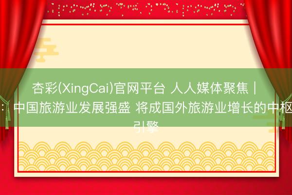 杏彩(XingCai)官网平台 人人媒体聚焦 | 外媒：中国旅游业发展强盛 将成国外旅游业增长的中枢引擎