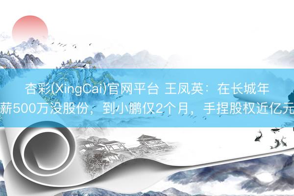 杏彩(XingCai)官网平台 王凤英：在长城年薪500万没股份，到小鹏仅2个月，手捏股权近亿元