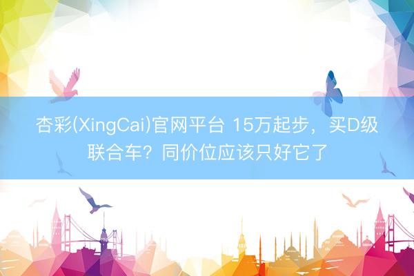 杏彩(XingCai)官网平台 15万起步，买D级联合车？同价位应该只好它了