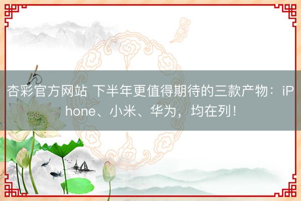 杏彩官方网站 下半年更值得期待的三款产物：iPhone、小米、华为，均在列！