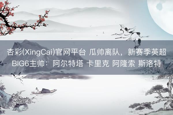 杏彩(XingCai)官网平台 瓜帅离队，新赛季英超BIG6主帅：阿尔特塔 卡里克 阿隆索 斯洛特