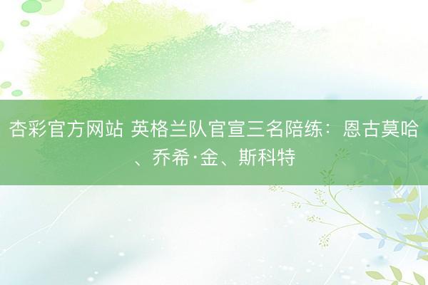 杏彩官方网站 英格兰队官宣三名陪练：恩古莫哈、乔希·金、斯科特