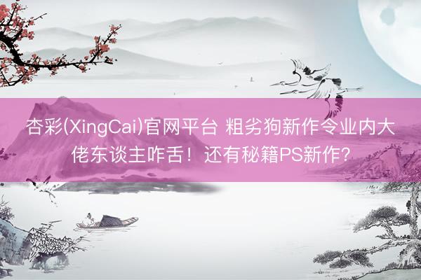 杏彩(XingCai)官网平台 粗劣狗新作令业内大佬东谈主咋舌!还有秘籍PS新作?