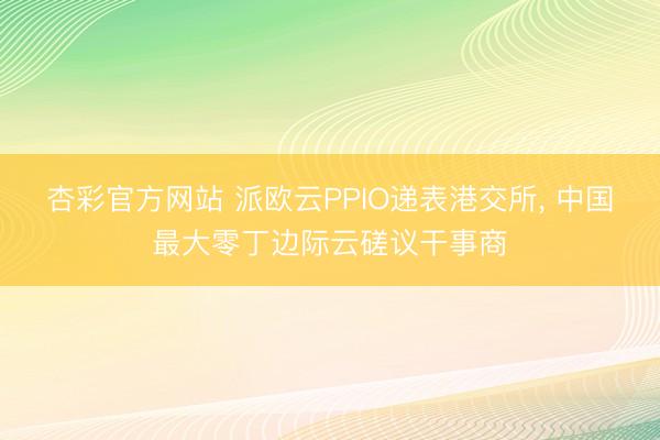 杏彩官方网站 派欧云PPIO递表港交所， 中国最大零丁边际云磋议干事商