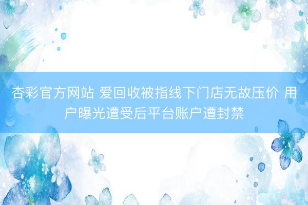 杏彩官方网站 爱回收被指线下门店无故压价 用户曝光遭受后平台账户遭封禁
