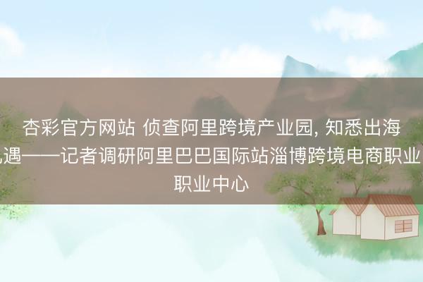 杏彩官方网站 侦查阿里跨境产业园， 知悉出海新机遇——记者调研阿里巴巴国际站淄博跨境电商职业中心
